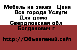 Мебель на заказ › Цена ­ 0 - Все города Услуги » Для дома   . Свердловская обл.,Богданович г.